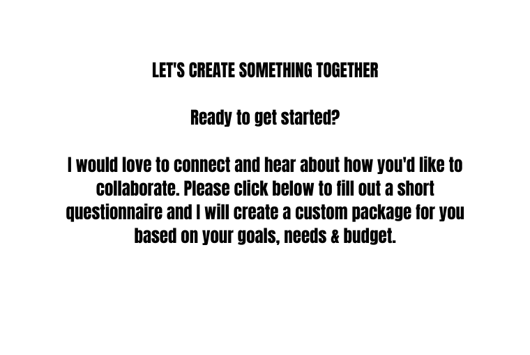 LET S CREATE SOMETHING TOGETHER Ready to get started I would love to connect and hear about how you d like to collaborate Please click below to fill out a short questionnaire and I will create a custom package for you based on your goals needs budget